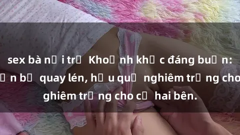 sex bà nội trợ Khoảnh khắc đáng buồn: Sex khách sạn bị quay lén, hậu quả nghiêm trọng cho cả hai bên.