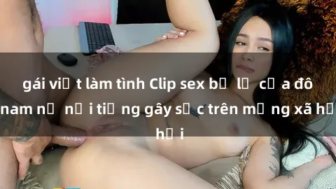 gái việt làm tình Clip sex bị lộ của đôi nam nữ nổi tiếng gây sốc trên mạng xã hội