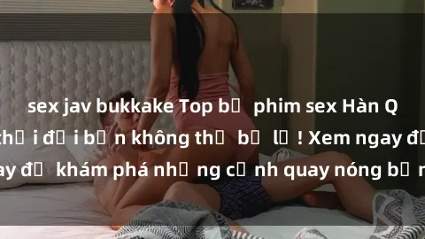 sex jav bukkake Top bộ phim sex Hàn Quốc hot nhất mọi thời đại bạn không thể bỏ lỡ! Xem ngay để khám phá những cảnh quay nóng bỏng, đầy nghẹt thở!