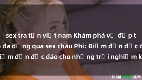 sex tra tấn việt nam Khám phá vẻ đẹp tự nhiên và văn hóa đa dạng qua sex châu Phi: Điểm đến độc đáo cho những trải nghiệm khó quên