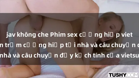 jav không che Phim sex cưỡng hiếp vietsub: Nữ sinh bị tên trộm cưỡng hiếp tại nhà và câu chuyện đầy kịch tính của vietsub