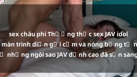 sex châu phi Thưởng thức sex JAV idol miễn phí: Những màn trình diễn gợi cảm và nóng bỏng từ những ngôi sao JAV đỉnh cao đã sẵn sàng để bạn khám phá.