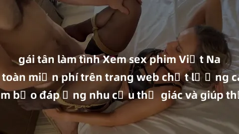 gái tân làm tình Xem sex phim Việt Nam không che hoàn toàn miễn phí trên trang web chất lượng cao. Đảm bảo đáp ứng nhu cầu thị giác và giúp thỏa mãn mong muốn của bạn.