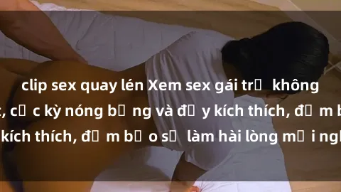 clip sex quay lén Xem sex gái trẻ không che hấp dẫn nhất, cực kỳ nóng bỏng và đầy kích thích, đảm bảo sẽ làm hài lòng mọi người!