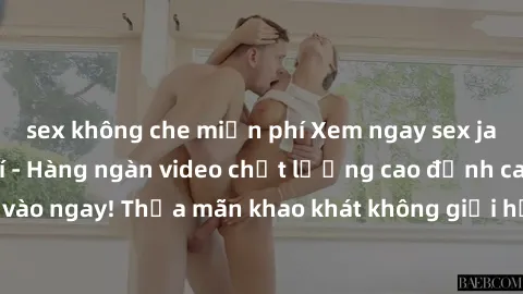 sex không che miễn phí Xem ngay sex jav full HD miễn phí - Hàng ngàn video chất lượng cao đỉnh cao chỉ cần click vào ngay! Thỏa mãn khao khát không giới hạn, đón chờ những trải nghiệm mới lạ!