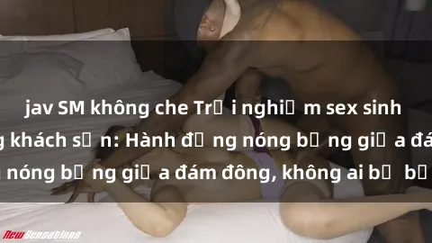 jav SM không che Trải nghiệm sex sinh viên sôi động trong khách sạn: Hành động nóng bỏng giữa đám đông, không ai bị bỏ lỡ
