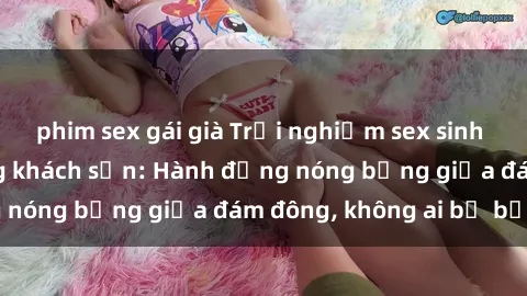phim sex gái già Trải nghiệm sex sinh viên sôi động trong khách sạn: Hành động nóng bỏng giữa đám đông, không ai bị bỏ lỡ