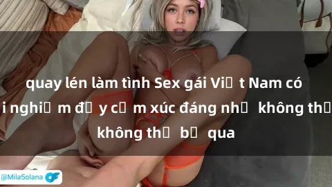 quay lén làm tình Sex gái Việt Nam có con: Trải nghiệm đầy cảm xúc đáng nhớ không thể bỏ qua