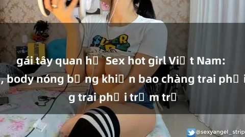 gái tây quan hệ Sex hot girl Việt Nam: Mặt xinh, body nóng bỏng khiến bao chàng trai phải trầm trồ