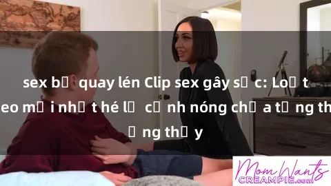 sex bị quay lén Clip sex gây sốc: Loạt video mới nhất hé lộ cảnh nóng chưa từng thấy