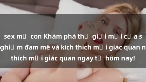 sex mẹ con Khám phá thế giới mới của sex online: trải nghiệm đam mê và kích thích mọi giác quan ngay từ hôm nay!
