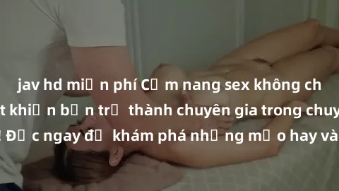 jav hd miễn phí Cẩm nang sex không che: Những bí quyết khiến bạn trở thành chuyên gia trong chuyện ấy! Đọc ngay để khám phá những mẹo hay và bí quyết tình dục không che.