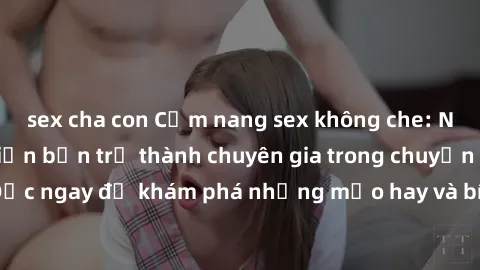 sex cha con Cẩm nang sex không che: Những bí quyết khiến bạn trở thành chuyên gia trong chuyện ấy! Đọc ngay để khám phá những mẹo hay và bí quyết tình dục không che.