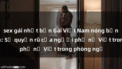 sex gái nhật bản Gái Việt Nam nóng bỏng khi làm tình: Sự quyến rũ của người phụ nữ Việt trong phòng ngủ