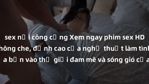 sex nơi công cộng Xem ngay phim sex HD chất lượng cao không che, đỉnh cao của nghệ thuật làm tình, đưa bạn vào thế giới đam mê và sóng gió của tình yêu không giới hạn.