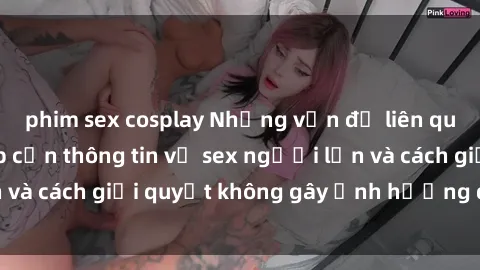 phim sex cosplay Những vấn đề liên quan đến việc tiếp cận thông tin về sex người lớn và cách giải quyết không gây ảnh hưởng đến trẻ em