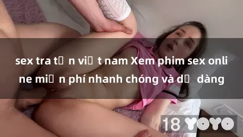 sex tra tấn việt nam Xem phim sex online miễn phí nhanh chóng và dễ dàng