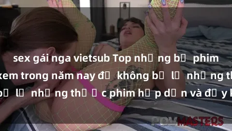 sex gái nga vietsub Top những bộ phim sex hay nhất nên xem trong năm nay để không bỏ lỡ những thước phim hấp dẫn và đầy kịch tính.