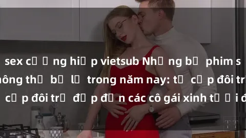 sex cưỡng hiếp vietsub Những bộ phim sex JAV hot nhất không thể bỏ lỡ trong năm nay: từ cặp đôi trẻ đẹp đến các cô gái xinh tươi đầy sức hút.