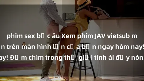 phim sex bắc âu Xem phim JAV vietsub mới nhất và hấp dẫn trên màn hình lớn của bạn ngay hôm nay! Đắm chìm trong thế giới tình ái đầy nóng bỏng và kích thích.