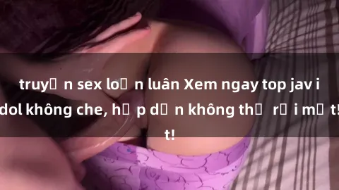 truyện sex loạn luân Xem ngay top jav idol không che, hấp dẫn không thể rời mắt!