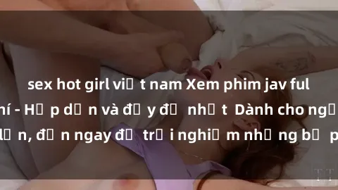 sex hot girl việt nam Xem phim jav full HD online miễn phí - Hấp dẫn và đầy đủ nhất  Dành cho người lớn, đến ngay để trải nghiệm những bộ phim hấp dẫn và hấp dẫn.