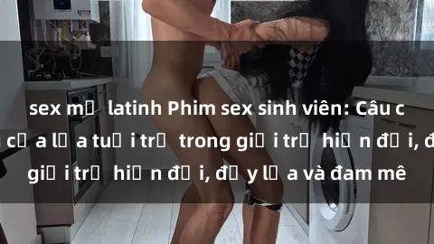 sex mỹ latinh Phim sex sinh viên: Câu chuyện nóng bỏng của lứa tuổi trẻ trong giới trẻ hiện đại, đầy lửa và đam mê
