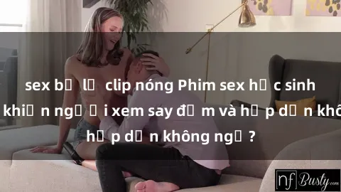 sex bị lộ clip nóng Phim sex học sinh: Điều gì khiến người xem say đắm và hấp dẫn không ngờ?