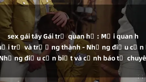 sex gái tây Gái trẻ quan hệ: Mối quan hệ khác biệt giữa tuổi trẻ và trưởng thành - Những điều cần biết và cảnh báo từ chuyên gia