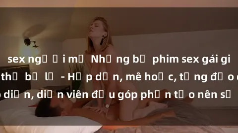 sex người mỹ Những bộ phim sex gái già đỉnh cao không thể bỏ lỡ - Hấp dẫn, mê hoặc, từng đạo diễn, diễn viên đều góp phần tạo nên sự hấp dẫn, kích thích.