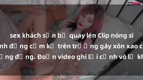 sex khách sạn bị quay lén Clip nóng sinh viên gây sốc: Hành động cấm kỵ trên trường gây xôn xao cộng đồng. Đoạn video ghi lại cảnh vô lễ khiến dư luận bức xúc.
