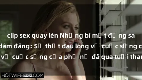 clip sex quay lén Những bí mật đằng sau vẻ ngoài gái già dâm đãng: Sự thật đau lòng về cuộc sống của phụ nữ đã qua tuổi thanh xuân