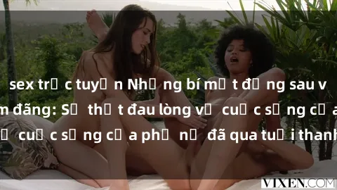 sex trực tuyến Những bí mật đằng sau vẻ ngoài gái già dâm đãng: Sự thật đau lòng về cuộc sống của phụ nữ đã qua tuổi thanh xuân