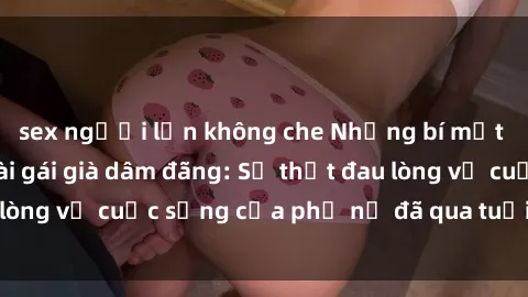 sex người lớn không che Những bí mật đằng sau vẻ ngoài gái già dâm đãng: Sự thật đau lòng về cuộc sống của phụ nữ đã qua tuổi thanh xuân