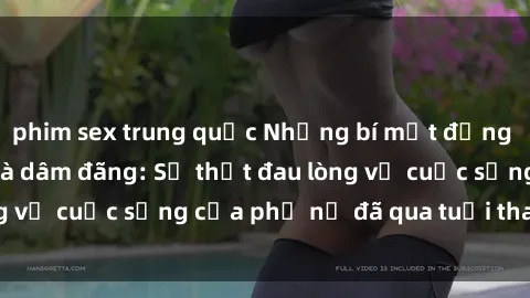 phim sex trung quốc Những bí mật đằng sau vẻ ngoài gái già dâm đãng: Sự thật đau lòng về cuộc sống của phụ nữ đã qua tuổi thanh xuân