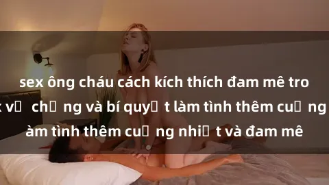 sex ông cháu cách kích thích đam mê trong hôn nhân: Sex vợ chồng và bí quyết làm tình thêm cuồng nhiệt và đam mê