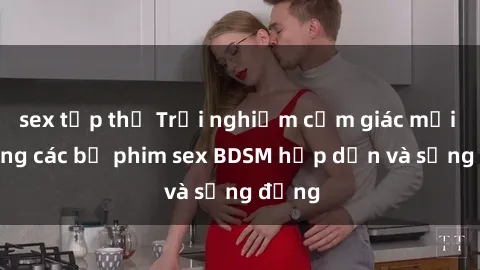 sex tập thể Trải nghiệm cảm giác mới lạ trong các bộ phim sex BDSM hấp dẫn và sống động