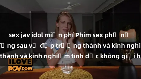 sex jav idol miễn phí Phim sex phụ nữ lớn tuổi: Sức hút đằng sau vẻ đẹp trưởng thành và kinh nghiệm tình dục không giới hạn