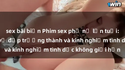 sex bãi biển Phim sex phụ nữ lớn tuổi: Sức hút đằng sau vẻ đẹp trưởng thành và kinh nghiệm tình dục không giới hạn