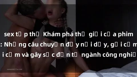 sex tập thể Khám phá thế giới của phim sex nô lệ tình dục: Những câu chuyện đầy nổi dậy, gợi cảm và gây sốc đến từ ngành công nghiệp giải trí đen tối