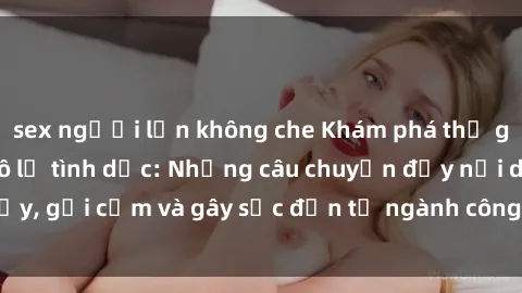 sex người lớn không che Khám phá thế giới của phim sex nô lệ tình dục: Những câu chuyện đầy nổi dậy, gợi cảm và gây sốc đến từ ngành công nghiệp giải trí đen tối