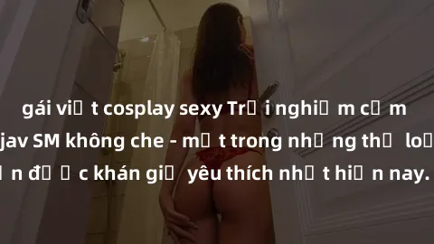 gái việt cosplay sexy Trải nghiệm cảm xúc thăng hoa với jav SM không che - một trong những thể loại phim người lớn được khán giả yêu thích nhất hiện nay. Đảm bảo đem lại sự hấp dẫn, kích thích tối đa 