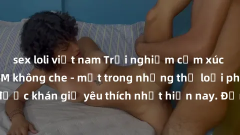 sex loli việt nam Trải nghiệm cảm xúc thăng hoa với jav SM không che - một trong những thể loại phim người lớn được khán giả yêu thích nhất hiện nay. Đảm bảo đem lại sự hấp dẫn, kích thích tối đa cho 