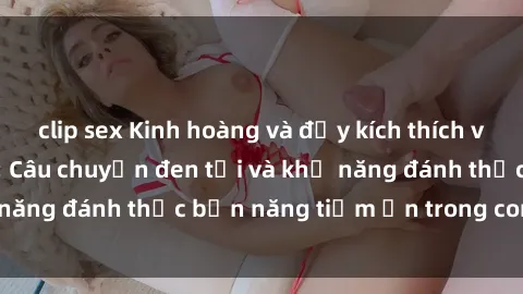 clip sex Kinh hoàng và đầy kích thích với phim sex tra tấn: Câu chuyện đen tối và khả năng đánh thức bản năng tiềm ẩn trong con người