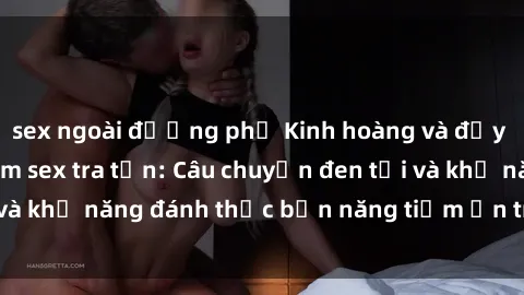 sex ngoài đường phố Kinh hoàng và đầy kích thích với phim sex tra tấn: Câu chuyện đen tối và khả năng đánh thức bản năng tiềm ẩn trong con người