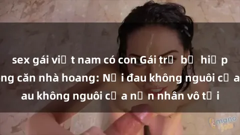 sex gái việt nam có con Gái trẻ bị hiếp dâm bạo lực trong căn nhà hoang: Nỗi đau không nguôi của nạn nhân vô tội