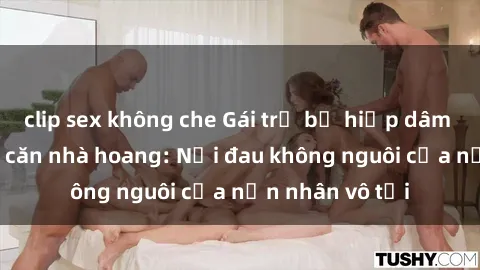 clip sex không che Gái trẻ bị hiếp dâm bạo lực trong căn nhà hoang: Nỗi đau không nguôi của nạn nhân vô tội
