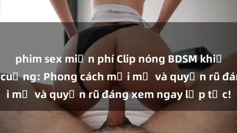 phim sex miễn phí Clip nóng BDSM khiến người xem phát cuồng: Phong cách mới mẻ và quyến rũ đáng xem ngay lập tức!