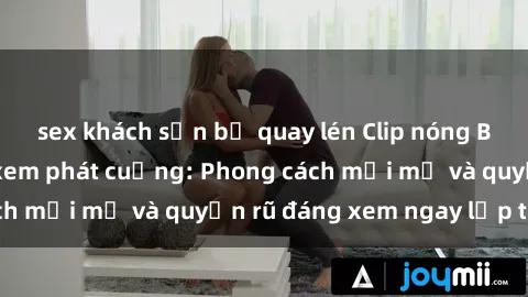 sex khách sạn bị quay lén Clip nóng BDSM khiến người xem phát cuồng: Phong cách mới mẻ và quyến rũ đáng xem ngay lập tức!