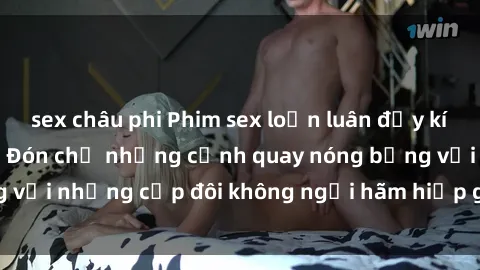 sex châu phi Phim sex loạn luân đầy kích thích không che - Đón chờ những cảnh quay nóng bỏng với những cặp đôi không ngại hãm hiếp gia đình trong lòng